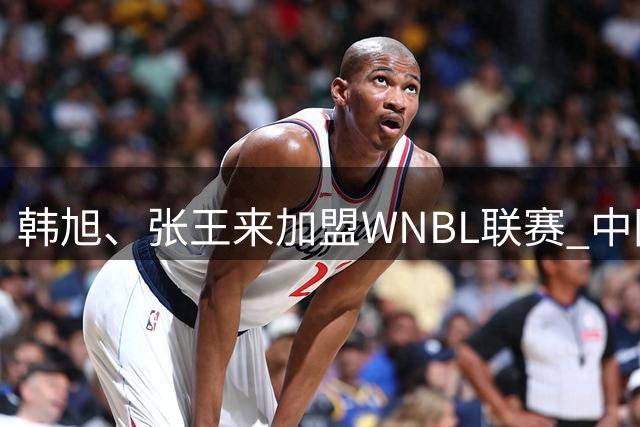 韩旭、张王来加盟WNBL联赛 中国球员已达4人